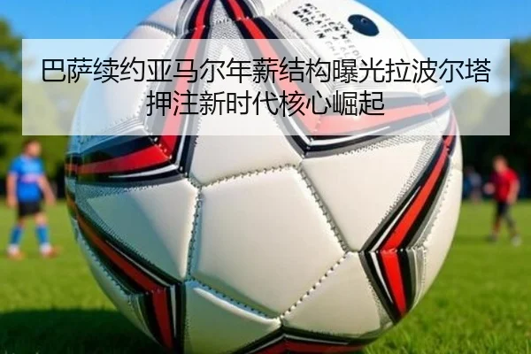 巴萨续约亚马尔年薪结构曝光拉波尔塔押注新时代核心崛起